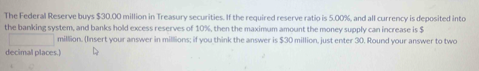 The Federal Reserve buys $30.00 million in Treasury securities. If the required reserve ratio is 5.00%, and all currency is deposited into 
the banking system, and banks hold excess reserves of 10%, then the maximum amount the money supply can increase is $
million. (Insert your answer in millions; if you think the answer is $30 million, just enter 30. Round your answer to two 
decimal places.)