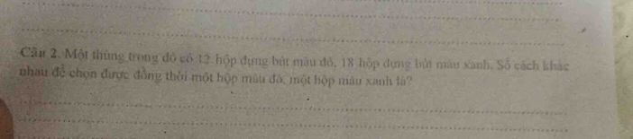 Một thùng trong đô có 12 hộp đựng bút màu đỏ, 18 hộp dựng bút màu xanh. Số cách khác 
nhau ac chọn được đồng thời một hộp màu đó, một hộp màu xanh là