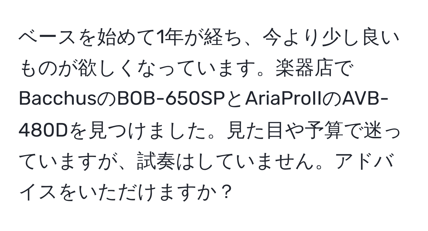 ベースを始めて1年が経ち、今より少し良いものが欲しくなっています。楽器店でBacchusのBOB-650SPとAriaProIIのAVB-480Dを見つけました。見た目や予算で迷っていますが、試奏はしていません。アドバイスをいただけますか？