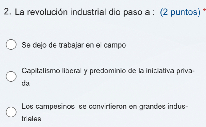 La revolución industrial dio paso a : (2 puntos) *
Se dejo de trabajar en el campo
Capitalismo liberal y predominio de la iniciativa priva-
da
Los campesinos se convirtieron en grandes indus-
triales