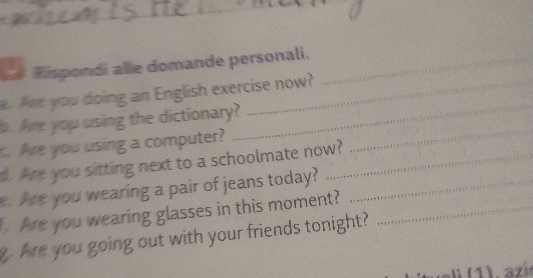 Rispondi alle domande personali._ 
a. Are you doing an English exercise now? 
p. Are you using the dictionary? 
. Are you using a computer? 
_ 
. Are you sitting next to a schoolmate now?_ 
_ 
. Are you wearing a pair of jeans today?_ 
Are you wearing glasses in this moment?_ 
g Are you going out with your friends tonight?