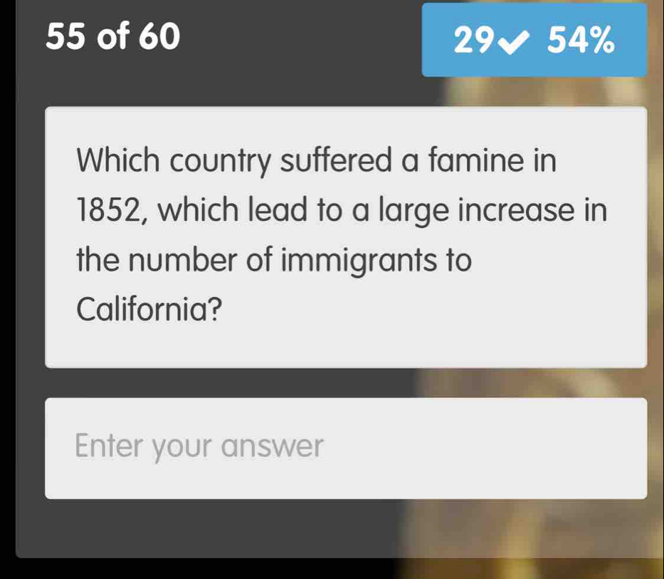 of 60 29✔ 54%
Which country suffered a famine in 
1852, which lead to a large increase in 
the number of immigrants to 
California? 
Enter your answer