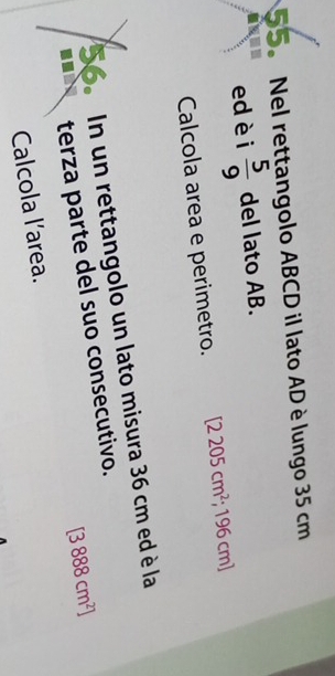 Nel rettangolo ABCD il lato AD è lungo 35 cm
ed èi  5/9  del lato AB. 
Calcola area e perimetro. [2205cm^2; 196 cm ] 
56. In un rettangolo un lato misura 36 cm ed è la 
terza parte del suo consecutivo.
[3888cm^2]
Calcola l’area.