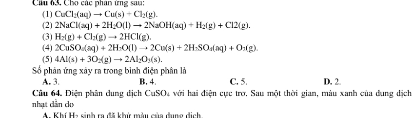 Cầu 63. Cho các phân ứng sau:
(1) CuCl_2(aq)to Cu(s)+Cl_2(g). 
(2) 2NaCl(aq)+2H_2O(l)to 2NaOH(aq)+H_2(g)+Cl2(g). 
(3) H_2(g)+Cl_2(g)to 2HCl(g). 
(4) 2CuSO_4(aq)+2H_2O(l)to 2Cu(s)+2H_2SO_4(aq)+O_2(g). 
(5) 4Al(s)+3O_2(g)to 2Al_2O_3(s). 
Số phản ứng xảy ra trong bình điện phân là
A. 3. B. 4. C. 5. D. 2.
Câu 64. Điện phân dung dịch CuSO_4 với hai điện cực trơ. Sau một thời gian, màu xanh của dung dịch
nhạt dần do
A. Khí Ha sinh ra đã khử màu của dụng dịch