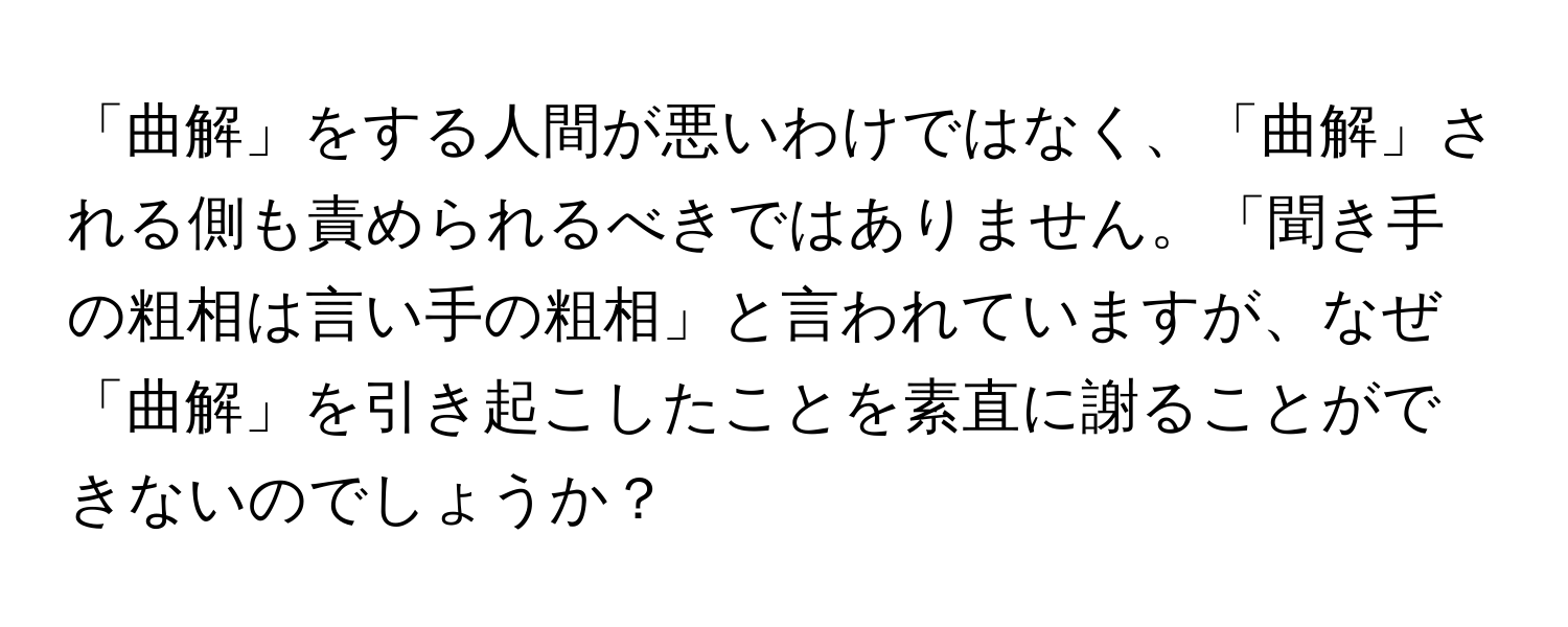 「曲解」をする人間が悪いわけではなく、「曲解」される側も責められるべきではありません。「聞き手の粗相は言い手の粗相」と言われていますが、なぜ「曲解」を引き起こしたことを素直に謝ることができないのでしょうか？