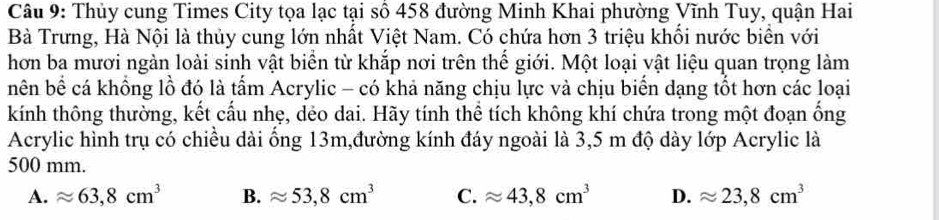 Thủy cung Times City tọa lạc tại số 458 đường Minh Khai phường Vĩnh Tuy, quận Hai
Bà Trưng, Hà Nội là thủy cung lớn nhất Việt Nam. Có chứa hơn 3 triệu khối nước biển với
hơn ba mươi ngàn loài sinh vật biển từ khắp nơi trên thế giới. Một loại vật liệu quan trọng làm
nên bề cá khồng lồ đó là tấm Acrylic - có khả năng chịu lực và chịu biển dạng tổt hơn các loại
kính thông thường, kết cấu nhẹ, dẻo dai. Hãy tính thể tích không khí chứa trong một đoạn ống
Acrylic hình trụ có chiều dài ống 13m,đường kính đáy ngoài là 3,5 m độ dày lớp Acrylic là
500 mm.
A. approx 63,8cm^3 B. approx 53, 8cm^3 C. approx 43, 8cm^3 D. approx 23,8cm^3