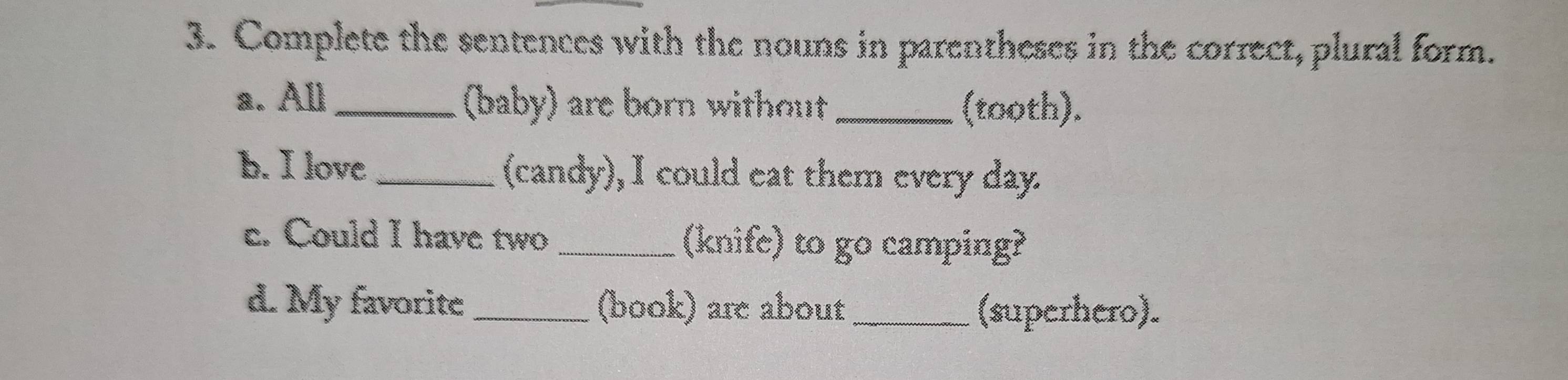 Complete the sentences with the nouns in parentheses in the correct, plural form. 
a. All _(baby) are born without _(tooth). 
b. I love_ (candy), I could eat them every day. 
c. Could I have two _(knife) to go camping? 
d. My favorite _(book) are about _(superhero).