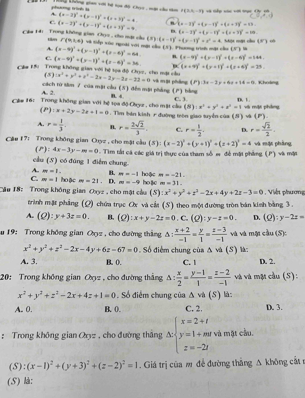 Tông không gian với hệ tọa độ Chụz , mặt củu tâm I(2;1;-3)
phương trình là và tiếp xức với trục Oy cô
A. (x-2)^2+(y-1)^2+(z+3)^2=4.
C. (x-2)^2+(y-1)^2+(z+3)^2=9.
B. (x-2)^2+(y-1)^2+(z+3)^2=13.
D. (x-2)^2+(y-1)^2+(z+3)^2=10.
Câu 14: Trong không gian Oxyz , cho mặt cầu (S):(x-1)^2+(y-1)^2+z^3=4.  Một mặt cầu (S°) có
tâm I'(9;1;6) và tiếp xúc ngoài với mặt cầu (S). Phương trình mặt cầu (S') li
A. (x-9)^2+(y-1)^2+(z-6)^2=64.
B. (x-9)^2+(y-1)^2+(z-6)^2=144.
C. (x-9)^2+(y-1)^2+(z-6)^2=36. D. (x+9)^2+(y+1)^2+(z+6)^2=25.
Câu 15: Trong không gian với hệ tọa độ Oxyz, cho mặt cầu
(S) :x^2+y^2+z^2-2x-2y-2z-22=0 và mật phảng (P):3x-2y+6z+14=0. Khoảng
cách từ tâm / của mặt cầu (S) đến mặt phẳng (P) bằng
A. 2. B. 4.
C. 3. D. 1 .
Câu 16: Trong không gian với hệ tọa độ Oxyz , cho mặt cầu (S): x^2+y^2+z^2=1 và mật phảng
(P): x+2y-2z+1=0. Tìm bán kính r đường tròn giao tuyến của (S) và (P).
A. r= 1/3 .
B. r= 2sqrt(2)/3 . C. r= 1/2 . r= sqrt(2)/2 .
D.
Câu 17: Trong không gian Oxyz , cho mặt cầu (S):(x-2)^2+(y+1)^2+(z+2)^2=4 và mặt phảng
(P): 4x-3y-m=0. Tìm tất cả các giá trị thực của tham số m đề mặt phẳng (P) và mặt
cầu (S) có đúng 1 điểm chung.
A. m=1. B. m=-1 hoặc m=-21.
C. m=1 hoặc m=21 D. m=-9 hoặc m=31.
Câu 18: Trong không gian Oxyz , cho mặt cầu (S): x^2+y^2+z^2-2x+4y+2z-3=0. Viết phương
trình mặt phẳng (Q) chứa trục Ox và cắt (S) theo một đường tròn bán kính bằng 3.
A. (Q):y+3z=0. B. (Q):x+y-2z=0. C. (Q):y-z=0. D. (Q):y-2z=
u 19: Trong không gian Oxyz , cho đường thẳng △ : (x+2)/-1 = y/1 = (z-3)/-1  và và mặt cdot au(S):
x^2+y^2+z^2-2x-4y+6z-67=0. Số điểm chung của Δ và (S) là:
A. 3. B. 0. C. 1 D. 2.
20: Trong không gian Oxyz , cho đường thắng △ : x/2 = (y-1)/1 = (z-2)/-1  và và mặt chat au(S)
x^2+y^2+z^2-2x+4z+1=0. Số điểm chung của △ va(S) là:
A. 0. B. 0. C. 2. D. 3.
: Trong không gian Oxyz , cho đường thắng △ sbeginarrayl x=2+t y=1+mt z=-2tendarray. và mặt cầu.
(S): (x-1)^2+(y+3)^2+(z-2)^2=1. Giá trị của m để đường thắng Δ không cắt n
(S) là: