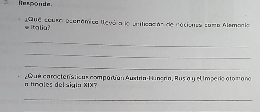 Responde. 
¿Qué causa económica llevó a la unificación de naciones como Alemania 
e Italia? 
_ 
_ 
_ 
¿Qué características compartían Austria-Hungría, Rusia y el Imperio otomano 
a finales del siglo XIX? 
_