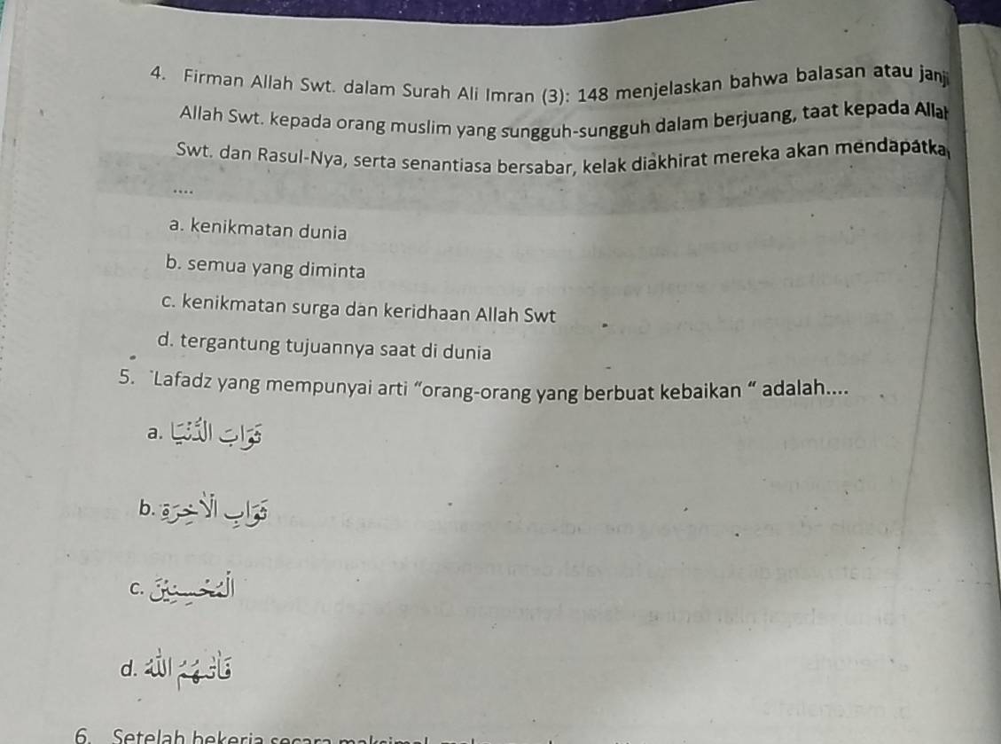 Firman Allah Swt. dalam Surah Ali Imran (3): 148 menjelaskan bahwa balasan atau janji
Allah Swt. kepada orang muslim yang sungguh-sungguh dalam berjuang, taat kepada Allah
Swt. dan Rasul-Nya, serta senantiasa bersabar, kelak diakhirat mereka akan mendapátka
…
a. kenikmatan dunia
b. semua yang diminta
c. kenikmatan surga dan keridhaan Allah Swt
d. tergantung tujuannya saat di dunia
5. “Lafadz yang mempunyai arti “orang-orang yang berbuat kebaikan “ adalah...
a.
b.
C.
d. 4
6 Setelah bekeria s ec