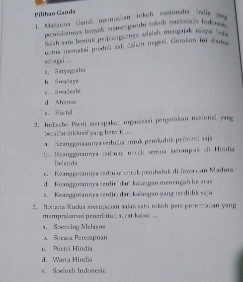 Pilihan Ganda
1. Mahatma Gandi merupakan tokoh nasionalis India ya
pemikirannya banyak memengaruhi tokoh nasionalis Indones 
Salah satu bentuk perjuangannya adalah mengajak rakyat I 
untuk memakai produk asli dalam negeri. Gerakan ini disbe
sebagai ....
a. Satyagraha
b. Swadaya
c. Swadeshi
d. Ahimsa
e. Hartal
2. Indische Partij merupakan organisasi pergerakan nasional yang
bersifat inklusif yang berarti ....
a. Keanggotaannya terbuka untuk penduduk pribumi saja
b. Keanggotannya terbuka untuk semua kelompok di Hindia
Belanda
c. Keanggotannya terbuka untuk penduduk di Jawa dan Madura
d. Keanggotannya terdiri dari kalangan menengah ke atas
e. Keanggotannya terdiri dari kalangan yang terdidik saja
3. Rohana Kudus merupakan salah satu tokoh pers perempuan yang
memprakarsai penerbitan surat kabar ....
a. Soenting Melayoe
b. Soeara Perempuan
c. Poetri Hindia
d. Warta Hindia
e. Soeloeh Indonesia