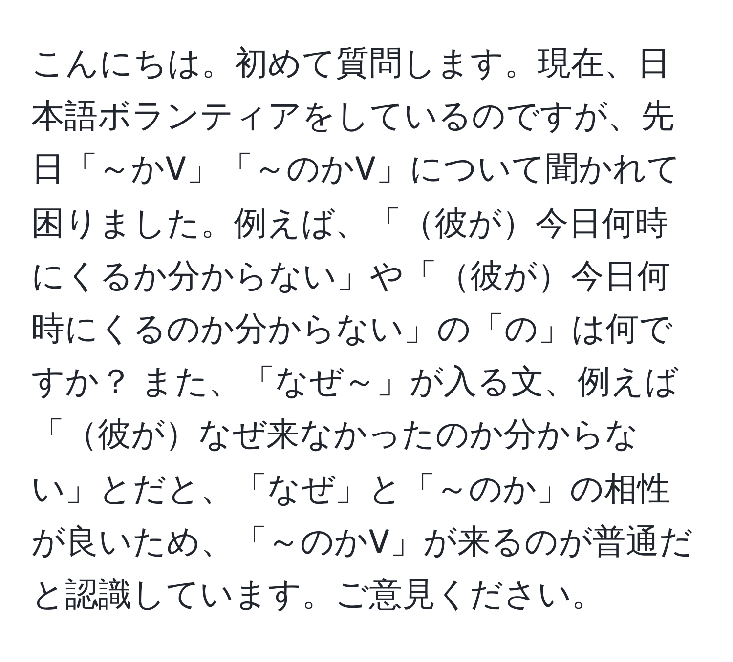 こんにちは。初めて質問します。現在、日本語ボランティアをしているのですが、先日「～かV」「～のかV」について聞かれて困りました。例えば、「彼が今日何時にくるか分からない」や「彼が今日何時にくるのか分からない」の「の」は何ですか？ また、「なぜ～」が入る文、例えば「彼がなぜ来なかったのか分からない」とだと、「なぜ」と「～のか」の相性が良いため、「～のかV」が来るのが普通だと認識しています。ご意見ください。