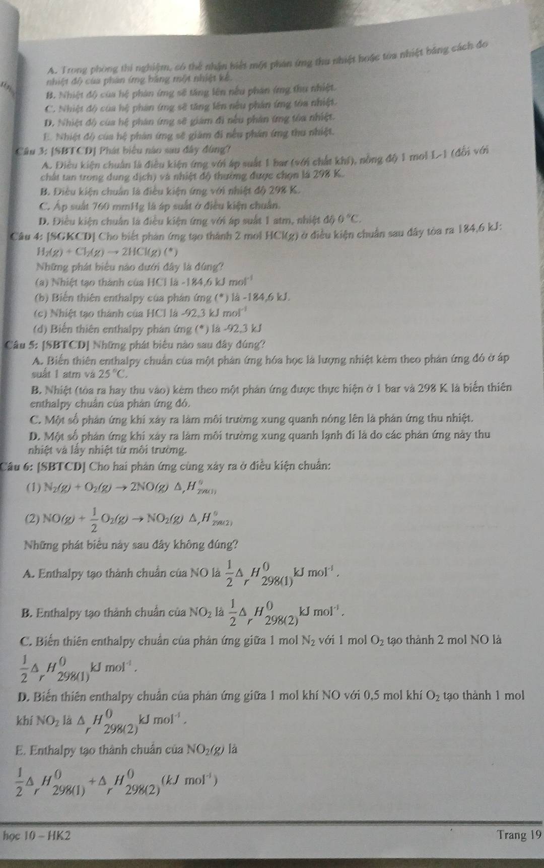 A. Trong phòng thi nghiệm, có thể nhận biệt một phản ứng thu nhiệt hoặc tòa nhiệt bằng cách đo
nhiệt độ của phân (mg bằng một nhiệt kế.
B. Nhiệt độ của hệ phản ứmg sẽ tăng lên nếu phân (mg thu nhiệt.
C. Nhiệt độ của hệ phân (mg sẽ tăng lên nêu phân ứng tòa nhiệt.
D. Nhiệt độ của hệ phân ứng sẽ giám đi nếu phân ứng tòa nhiệt.
E. Nhiệt đô của hệ phản (mg sẽ giám đi nếu phân ứng thu nhiệt.
Câu 3: [SBTCD] Phát biểu nào sau đây đùng?
A. Điều kiện chuân là điều kiện ứng với áp suất 1 bar (với chất khí), nông độ 1 mol 1-1 (đổi với
chất tan trong dung dịch) và nhiệt độ thường được chọn là 298 K.
B. Điều kiện chuẩn là điều kiện ứng với nhiệt độ 298 K.
C. Áp suất 760 mmHg là áp suất ở điều kiện chuẩn.
D. Điều kiện chuân là điều kiện ứng với áp suất 1 atm, nhiệt độ 0°C.
Câu 4: [SGKCD] Cho biết phản ứng tạo thành 2 mol HCl(g) ở điều kiện chuẩn sau đây tòa ra 184,6 kJ:
H_2(g)+Cl_2(g)to 2HCl(g)(^*)
Những phát biêu nào dưới đây là đứng?
84.6kJmol^(-1)
(a) Nhiệt tạo thành của HCl là -184,6 kJ mo
(b) Biến thiên enthalpy của phân ứmg (*) là -184,6 kJ.
(c) Nhiệt tạo thành của HCl là -92,3 kJ mol^(-1)
(d) Biến thiên enthalpy phản ứng (*) là -92,3 kJ
Câu 5: [SBTCD] Những phát biểu nào sau đây đúng?
A. Biển thiên enthalpy chuẩn của một phản ứng hóa học là lượng nhiệt kèm theo phản ứng đó ở áp
suất 1 atm và 25°C.
B. Nhiệt (tòa ra hay thu vào) kèm theo một phản ứng được thực hiện ở 1 bar và 298 K là biển thiên
enthalpy chuân của phản ứng đó.
C. Một số phản ứng khi xây ra làm môi trường xung quanh nóng lên là phản ứng thu nhiệt.
D. Một số phản ứng khi xây ra làm môi trường xung quanh lạnh đi là đo các phản ứng này thu
nhiệt và lấy nhiệt từ môi trường.
Câu 6: [SBTCD] Cho hai phản ứng cùng xây ra ở điều kiện chuẩn:
(1) N_2(g)+O_2(g)to 2NO(g)△ ,H_2m_1)^circ 
(2) NO(g)+ 1/2 O_2(g)to NO_2(g)△ ,H_(2m(2))°
Những phát biểu này sau đây không đúng?
A. Enthalpy tạo thành chuẩn của NO là  1/2 △ _rH_(298(1))^0kJmol^(-1).
B. Enthalpy tạo thành chuẩn của NO_2 là  1/2 △ _rH_(298(2))^0kJmol^(-1).
C. Biến thiên enthalpy chuẩn của phản ứng giữa 1 mol N_2 với 1 mol O_2 tạo thành 2 mol NO là
 1/2 △ _rH_(298(1))^0kJmol^(-1).
D. Biến thiên enthalpy chuẩn của phản ứng giữa 1 mol khí NO với 0,5 mol khí O_2 tạo thành 1 mol
khí NO_2la △ _rH_(298(2))^0kJmol^(-1).
E. Enthalpy tạo thành chuẩn của NO_2(g) là
 1/2 △ _rH_(298(1))^0+△ _r^(0H_(298(2))^((kJmol^-1)))
hec10-HK2 Trang 19