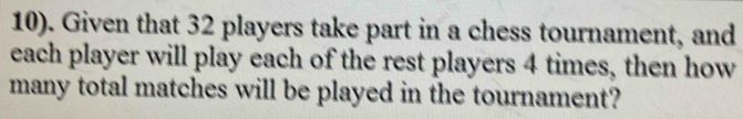 10). Given that 32 players take part in a chess tournament, and 
each player will play each of the rest players 4 times, then how 
many total matches will be played in the tournament?