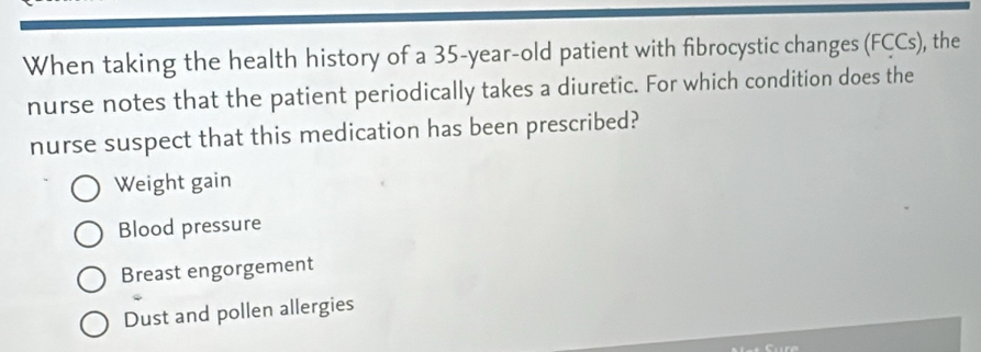 When taking the health history of a 35-year-old patient with fibrocystic changes (FCCs), the
nurse notes that the patient periodically takes a diuretic. For which condition does the
nurse suspect that this medication has been prescribed?
Weight gain
Blood pressure
Breast engorgement
Dust and pollen allergies