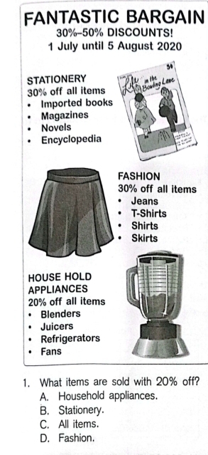 FANTASTIC BARGAIN
30% - 50% DISCOUNTS!
1 July until 5 August 2020
STATIONERY
30% off all items
Imported books
Magazines
Novels
Encyclopedia
FASHION
30% off all items
Jeans
T-Shirts
Shirts
Skirts
HOUSE HOLD
APPLIANCES
20% off all items
Blenders
Juicers
Refrigerators
Fans
1. What items are sold with 20% off?
A. Household appliances.
B. Stationery.
C. All items.
D. Fashion.