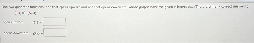 Find two quadratic functions, one that opens upward and one that opens downward, whose graphs have the given x-intercepts. (There are many correct answers.)
(-4,0),(5,0)
opens upward f(x)=□
opens downward g(x)=□