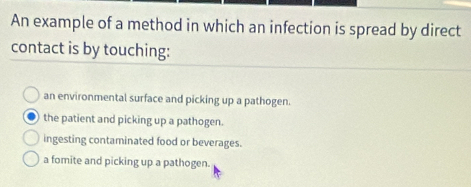 An example of a method in which an infection is spread by direct
contact is by touching:
an environmental surface and picking up a pathogen.
the patient and picking up a pathogen.
ingesting contaminated food or beverages.
a fomite and picking up a pathogen.