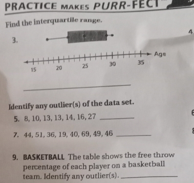 PRACTICE MAKEs PURR-FÉCT 
Find the interquartile range. 
4 
3. 
_ 
Identify any outlier(s) of the data set. 
5. 8, 10, 13, 13, 14, 16, 27 _ 
7. 44, 51, 36, 19, 40, 69, 49, 46 _ 
9. BASKETBALL The table shows the free throw 
percentage of each player on a basketball 
team. Identify any outlier(s)._