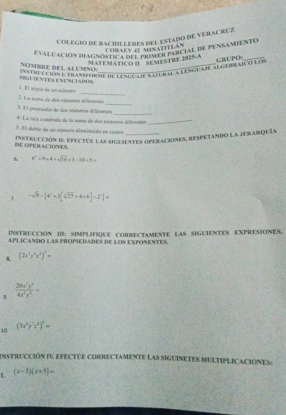 COLEGIO DE BACHILLERES DEL ESTADO DE VERACRUZ 
COBAEV 42 MInATITLán 
EVALUACIóN DIAGNÓSTICA DEL PRIMER PARCIAL DE PENSAMIENTO 
GRUPO: 
MATEMÁTICO II SEMESTRE 2025-A 
NOMBRE DEL ALUMNO: 
INSTRUCCIÓN I: TRANSFORME DE LENGUAJE NATURAL A LENGUAJE ALGEBRAICO LOS 
SIGUIENTES ENUNCIADOS. 
_ 
I. El triple de un número 
_ 
2. La suma de dos números diferentes 
_ 
3. El promedio de dos números diferentes 
4. La raíz cuadrada de la suma de dos números diferentes_ 
5. El doble de un número disminuido en cuatro 
INSTRUCCIÓN II: EFECTÚE LAS SIGUIENTES OPERACIONES, RESPETANDO LA JERARQUÍa 
DE OPERACIONES. 
6. 6^2/ 9* 4+sqrt(16)* 3-10/ 5=
7. -sqrt(9)- 4^2+3[sqrt[3](27)+4* 6]-2^3 =
INSTRUCCIÓN III: SIMPLIFIQUE CORRECTAMENTE LAS SIGUIENTES EXPRESIONES, 
APLICANDO LAS PROPIEDADES DE LOS EXPONENTES. 
8. (2x^3y^4z^4)^3=
9.  20x^5y^6/4x^2y^4 =
10. (3x^8y^7z^8)^0=
INSTRUCCIÓN IV EFECTÚE CORRECTAMENTE LAS SIGUINETES MULTIPLICACIONES: 
1. (x-5)(x+5)=