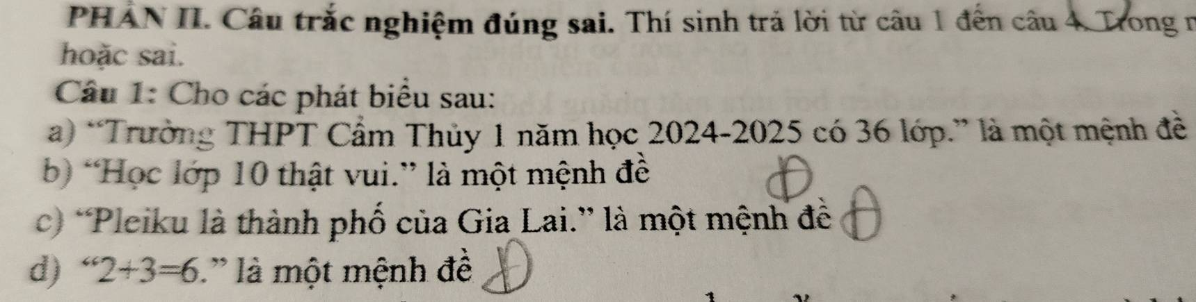 PHÁN II. Câu trắc nghiệm đúng sai. Thí sinh trả lời từ câu 1 đến câu 4. Trong n 
hoặc sai. 
Câu 1: Cho các phát biểu sau: 
a) “Trường THPT Cẩm Thủy 1 năm học 2024- 2025 có 36 lớp.” là một mệnh đề 
b) “Học lớp 10 thật vui.” là một mệnh đề 
c) “Pleiku là thành phố của Gia Lai.” là một mệnh đề 
d) “ 2+3=6 là một mệnh để