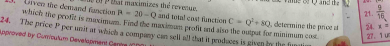 he value of Q and the  9/16 
e ofP that maximizes thể revenue. 
21. 
. Given the demand function R=20-Q and total cost function C=Q^2+8Q , determine the price at 24. x=
which the profit is maximum. Find the maximum profit and als r minimum cost. 27. 1 u 
24. The price P per unit at which a company can sell all that it produces is given by the fin 
pproved by Curriculum Development Centre ()