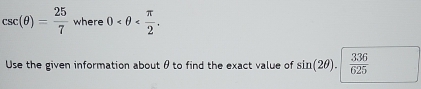 csc (θ )= 25/7  where 0 . 
Use the given information about θ to find the exact value of sin (2θ ). 336/625 