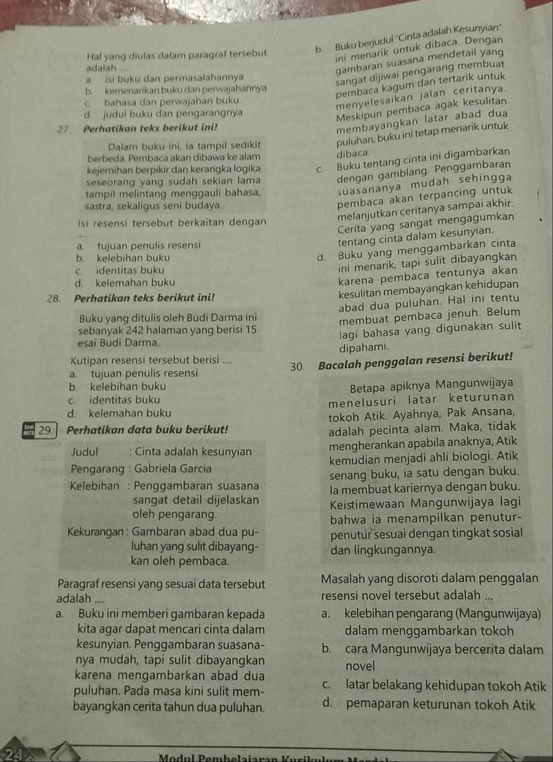 Hal yang diulas dalam paragraf tersebut b. Buku berjudul ''Cinta adalah Kesunyian''
ini menarik untuk dibaca. Dengan
adalah ...
gambaran suasana mendetail yang
a. isi buku dan permasalahannya
sangat dijiwai pengarang membuat
b. kemenarikan buku dan perwajahannya
pembaca kagum dan tertarik untuk
c bahasa dan perwajahan buku
menyelesaikan jalan ceritanya.
d. judul buku dan pengarangnya
Meskipun pembaca agak kesulitan
27 Perhatikan teks berikut ini!
membayangkan latar abad dua
Dalam buku ini, ia tampil sedikit
puluhan, buku ini tetap menarik untuk
berbeda. Pembaca akan dibawa ke alam
dibaca.
kejernihan berpikir dan kerangka logika c. Buku tentang cinta ini digambarkan
seseorang yang sudah sekian lama
dengan gamblang. Penggambaran
tampil melintang menggauli bahasa,
suasananya mudah sehingga
sastra, sekaligus seni budaya.
pembaca akan terpancing untuk
Isi resensi tersebut berkaitan dengan
melanjutkan cerítanya sampai akhir.
Cerita yang sangat mengagumkan
a tujuan penulis resensi
tentang cinta dalam kesunyian.
b. kelebihan buku
d. Buku yang menggambarkan cinta
c identitas buku
ini menarik, tapi sulit dibayangkan
d. kelemahan buku
karena pembaca tentunya akan
28. Perhatikan teks berikut ini!
kesulitan membayangkan kehidupan
abad dua puluhan. Hal ini tentu
Buku yang ditulis oleh Budi Darma ini
sebanyak 242 halaman yang berisi 15 membuat pembaca jenuh. Belum
lagi bahasa yang digunakan sulit
esaí Budi Darma.
dipahami.
Kutipan resensi tersebut berisi ....
a. tujuan penulis resensi 30. Bacalah penggalan resensi berikut!
b. kelebihan buku
Betapa apiknya Mangunwijaya
c identitas buku
d. kelemahan buku menelusuri latar keturunan
29 Perhatikan data buku berikut! tokoh Atik. Ayahnya, Pak Ansana,
adalah pecinta alam. Maka, tidak
Judul Cinta adalah kesunyian mengherankan apabila anaknya, Atik
Pengarang : Gabriela Garcia kemudian menjadi ahli biologi. Atik
senang buku, ia satu dengan buku.
Kelebihan : Penggambaran suasana la membuat kariernya dengan buku.
sangat detail dijelaskan Keistimewaan Mangunwijaya lagi
oleh pengarang.
bahwa ia menampilkan penutur-
Kekurangan : Gambaran abad dua pu- penutur sesuai dengan tingkat sosial
luhan yang sulit dibayang- dan lingkungannya.
kan oleh pembaca.
Paragraf resensi yang sesuai data tersebut Masalah yang disoroti dalam penggalan
adalah .... resensi novel tersebut adalah ...
a. Buku ini memberi gambaran kepada a. kelebihan pengarang (Mangunwijaya)
kita agar dapat mencari cinta dalam dalam menggambarkan tokoh
kesunyian. Penggambaran suasana- b. cara Mangunwijaya bercerita dalam
nya mudah, tapi sulit dibayangkan novel
karena mengambarkan abad dua
puluhan. Pada masa kini sulit mem- c. latar belakang kehidupan tokoh Atik
bayangkan cerita tahun dua puluhan. d. pemaparan keturunan tokoh Atik
24
Modul Pembelajaran K u ril