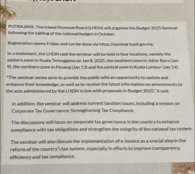 PUTRAJAYA: The Inland Revenue Board (LHDN) will organise the Budget 2025 Seminar 
following the tabling of the national budget in October. 
Registration opens Friday and can be done via https://seminar.hasil.gov.my. 
In a statement, the LHDN said the seminar will be held in four locations, namely the 
eastern zone in Kuala Terengganu on Jan 8, 2025, the southern zone in Johor Baru (Jan 
9), the northern zone in Penang (Jan 13) and the central zone in Kuala Lumpur (Jan 14). 
"The seminar series aims to provide the public with an opportunity to update and 
enhance their knowledge, as well as to receive the latest information on amendments to 
the acts administered by the LHDN in line with proposals in Budget 2025," it said. 
In addition, the seminar will address current taxation issues, including a session on 
Corporate Tax Governance: Strengthening Tax Compliance. 
The discussions will focus on corporate tax governance in the country to enhance 
compliance with tax obligations and strengthen the integrity of the national tax system. 
The seminar will also discuss the implementation of e-invoice as a crucial step in the 
reform of the country's tax system, especially in efforts to improve transparency, 
efficiency and tax compliance.