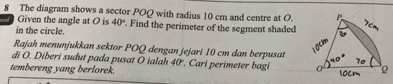 The diagram shows a sector POQ with radius 10 cm and centre at O. 
Given the angle at O is 40°. Find the perimeter of the segment shaded 
in the circle. 
Rajah menunjukkan sektor POQ dengan jejari 10 cm dan berpusat 
di O. Diberi sudut pada pusat O ialah 40°. Cari perimeter bagi 
tembereng yang berlorek.