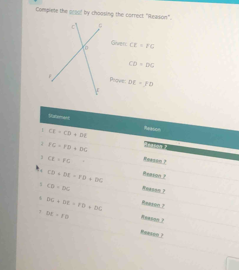 Complete the proof by choosing the correct "Reason". 
Given: CE=FG
CD=DG
Prove: DE=FD
Statement Reason 
1 CE=CD+DE Reason ? 
2 FG=FD+DG
3 CE=FG
Reason ? 
4 CD+DE=FD+DG
Reason ? 
5 CD=DG
Reason ?
DG+DE=FD+DG
Reason ? 
7 DE=FD
Reason ? 
Reason ?