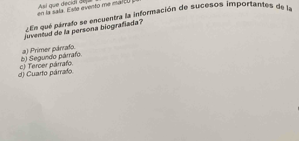 Así que decidi deja
en la sala. Este evento me marco p
¿En qué párrafo se encuentra la información de sucesos importantes de la
juventud de la persona biografiada?
a) Primer párrafo.
b) Segundo párrafo.
c) Tercer párrafo.
d) Cuarto párrafo.