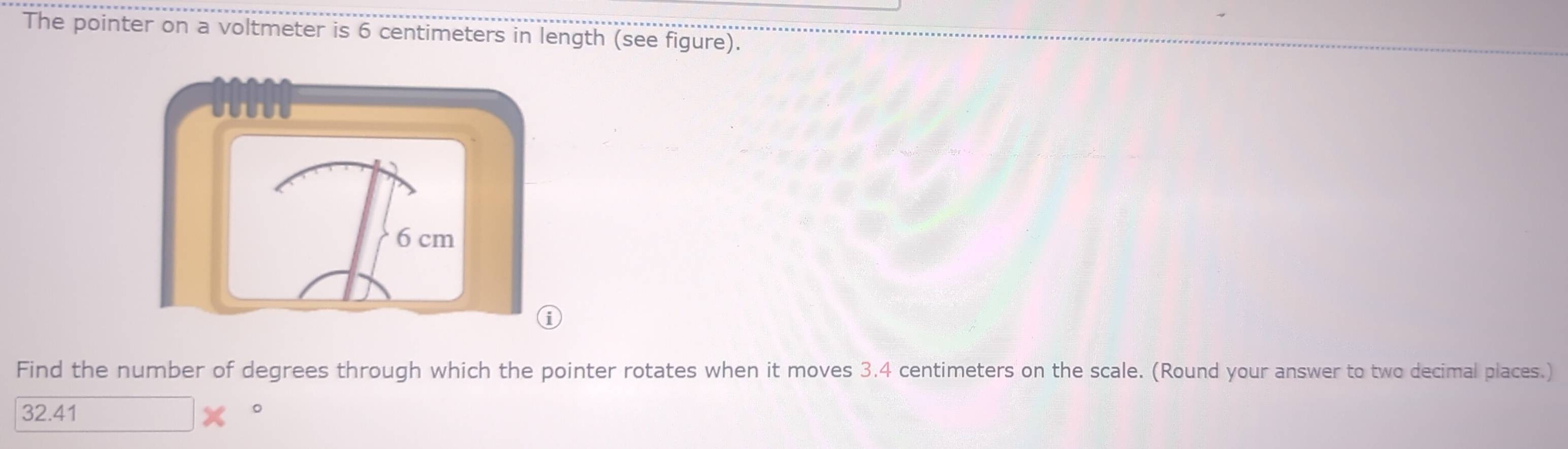 The pointer on a voltmeter is 6 centimeters in length (see figure). 
Find the number of degrees through which the pointer rotates when it moves 3.4 centimeters on the scale. (Round your answer to two decimal places.)
32.41 。