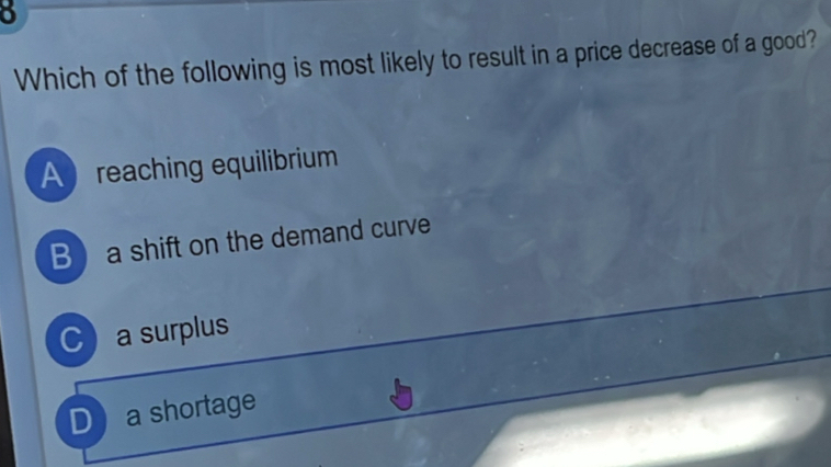 Which of the following is most likely to result in a price decrease of a good?
Areaching equilibrium
B a shift on the demand curve
C a surplus
D a shortage