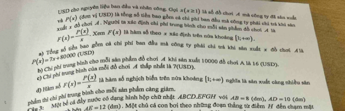 USD cho nguyên liệu ban đầu và nhân công. Gọi x(x≥ 1) là số đồ chơi A mà công ty đã sân xuất
và P(x) (đơn vị USD) là tổng số tiền bao gồm cả chi phí ban đầu mà công ty phải chỉ trà khi sản
F(x)= P(x)/x . xuất r đồ chơi A. Người ta xác định chỉ phí trung bình cho mỗi sản phẩm đồ chơi A là
Xem F(x) là hàm số theo x xác định trên nữa khoáng [1;+∈fty ).
P(x)=7x+80000 a) Tổng số tiền bao gồm cả chi phí ban đầu mà công ty phái chi trá khi sân xuất x đồ chơi Alà
(USD)
b) Chỉ phí trung bình cho mỗi sản phẩm đồ chơi A khi sản xuất 10000 đồ chơi A là 16 (USD).
c) Chi phí trung bình của mỗi đồ chơi A thấp nhất là 7 (USD).
d) Hàm số F(x)= P(x)/x  là hàm số nghịch biến trên nửa khoảng [1;+∈fty ) nghĩa là sản xuất càng nhiều săn
phẩm thì chỉ phí trung bình cho mỗi sản phẩm càng giảm.
m 4 Một bể cá đầy nước có dạng hình hộp chữ nhật ABCD. EFGH với AB=8 (dm), AD=10 (dm)
AE=12 (dm). Một chú cá con bơi theo những đoạn thẳng từ điểm H đến chạm mặt