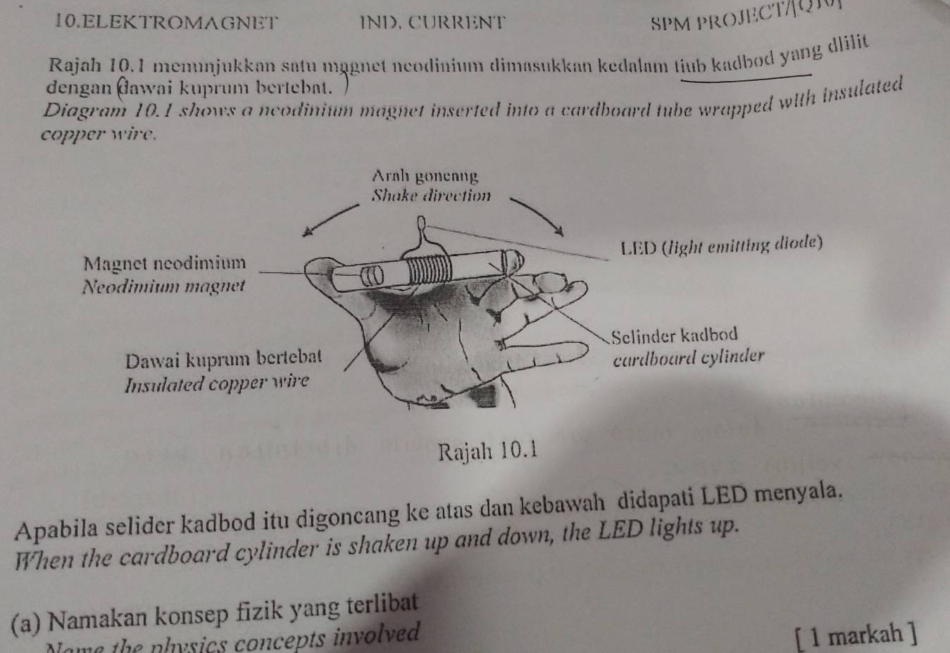 ELEKTROMAGNET IND. CURRENT SPM PROJECT/Q 
Rajah 10.1 memunjukkan satu mägnet neodinium dimasukkan kedalam tiub kadbod yang dlilit 
dengan đawai kuprum bertebat. 
Diagram 10.1 shows a ncodinium magnet inserted into a cardboard tube wrapped with insulated 
copper wire. 
Apabila selider kadbod itu digoncang ke atas dan kebawah didapati LED menyala. 
When the cardboard cylinder is shaken up and down, the LED lights up. 
(a) Namakan konsep fizik yang terlibat 
Name the nhysics concepts involved [ 1 markah ]