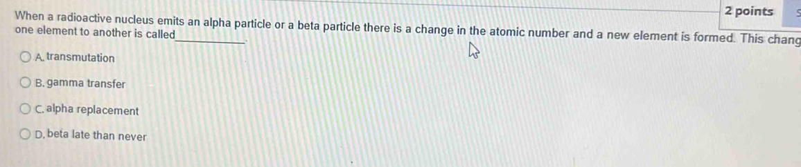 When a radioactive nucleus emits an alpha particle or a beta particle there is a change in the atomic number and a new element is formed. This chang
one element to another is called
A. transmutation
B. gamma transfer
C. alpha replacement
D, beta late than never