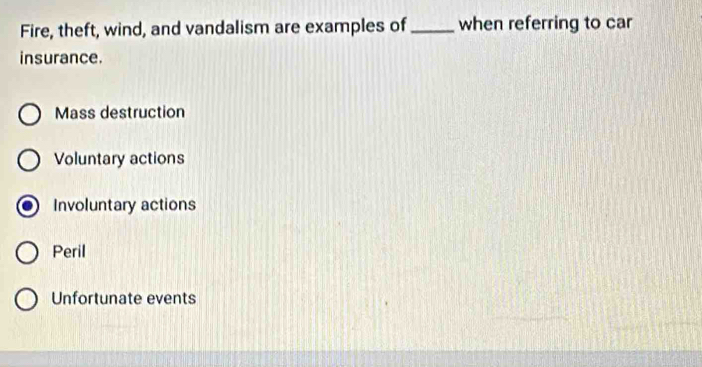 Fire, theft, wind, and vandalism are examples of_ when referring to car
insurance.
Mass destruction
Voluntary actions
Involuntary actions
Peril
Unfortunate events