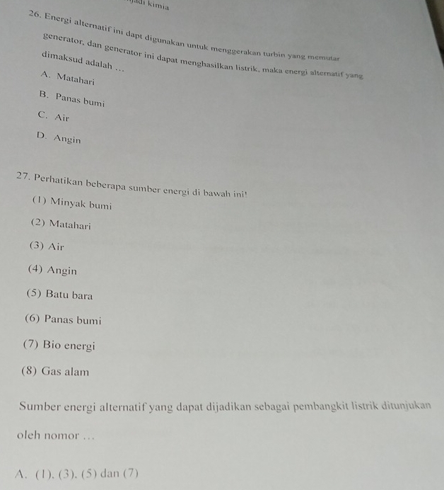 ijadi kimia 
26. Energi alternatif ini dapt digunakan untuk menggerakan turbin yang memuta
generator, dan generator ini dapat menghasilkan listrik, maka energi alternatif yang
dimaksud adalah ...
A. Matahari
B. Panas bumi
C. Air
D. Angin
27. Perhatikan beberapa sumber energi di bawah ini!
(1) Minyak bumi
(2) Matahari
(3) Air
(4) Angin
(5) Batu bara
(6) Panas bumi
(7) Bio energi
(8) Gas alam
Sumber energi alternatif yang dapat dijadikan sebagai pembangkit listrik ditunjukan
oleh nomor .
A、 (1).(3). (5) dan (7)