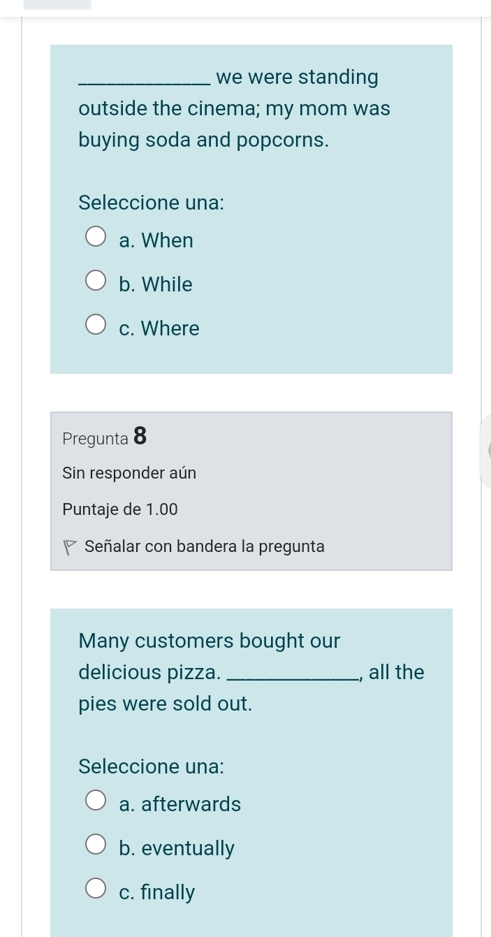 we were standing
outside the cinema; my mom was
buying soda and popcorns.
Seleccione una:
a. When
b. While
c. Where
Pregunta 8
Sin responder aún
Puntaje de 1.00
Señalar con bandera la pregunta
Many customers bought our
delicious pizza. _, all the
pies were sold out.
Seleccione una:
a. afterwards
b. eventually
c. finally