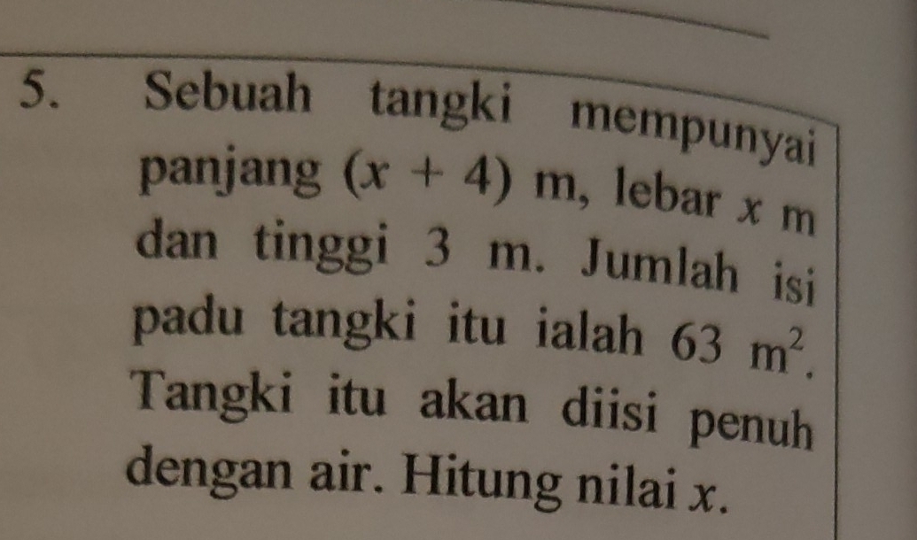 Sebuah tangki mempunyai 
panjang (x+4)m , lebar x m
dan tinggi 3 m. Jumlah isi 
padu tangki itu ialah 63m^2. 
Tangki itu akan diisi penuh 
dengan air. Hitung nilai x.