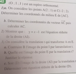 42
(O;I;J) est un repère orthonormé. 
1)a. On considère les points A(2;1) et C(-2:2). 
Déterminer les coordonnés du milieu E de [AC]. 
b. Déterminer les coordonnées du vecteur vector AC puis 
calculer AC. 
2) Montrer que : y=x-1 est l'équation réduite 
de la droite (AI). 
3) On considère la translation t qui transforme A en E. 
a. Contruire B l'image du point I par latranslation t. 
b. Quelle est l'image du point E par la translation t? 
Justifier la réponse. 
c. Soit (D) l'image de la droite (AI) par la translation t 
Déterminer une équation réduite de la droite (D).