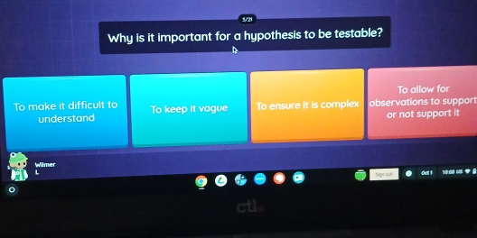 5/21
Why is it important for a hypothesis to be testable?
To allow for
To make it difficult to To keep it vague To ensure it is complex observations to support
understand or not support it
Wilmer

oT 1