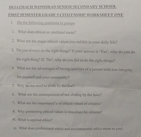 DEJAZMACH WONDIRAD SENIOR SECONDARY SCHOOL 
FIRST SEMESTER GRADE 9 CITIZENSHIP WORKSHEET ONE 
I Do the following questions in groups 
1. What does ethical or unethical mean? 
2. What are the major ethical values you exhibit in your daily life? 
3. Do you always do the right things? If your answer is ‘Yes’, why do you do 
the right thing? If, ‘No’, why do you fail to do the right things? 
4. What are the advantages of having qualities of a person with true integrity 
for yourself and your community? 
5. Why do we need to abide by the law? 
6. What are the consequences of not abiding by the laws? 
7. What are the importance’s of ethical values of citizens? 
8. Why possessing ethical values is important for citizens? 
9. What is applied ethics? 
10. What does professional ethics and environmental ethics mean to you?