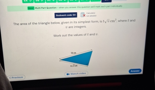 New! Multi Part Question - when you answer this question well mark each part individually
Bookwork code: 5H not alllowed Caleutator
The area of the triangle below, given in its simplest form, is tsqrt(v)cm^2 , where t and
v are integers.
Work out the values of t and v.
Answer
Previous Watch video