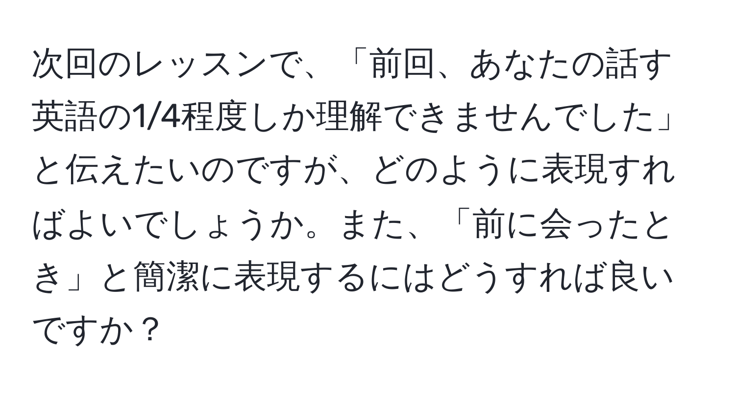 次回のレッスンで、「前回、あなたの話す英語の1/4程度しか理解できませんでした」と伝えたいのですが、どのように表現すればよいでしょうか。また、「前に会ったとき」と簡潔に表現するにはどうすれば良いですか？