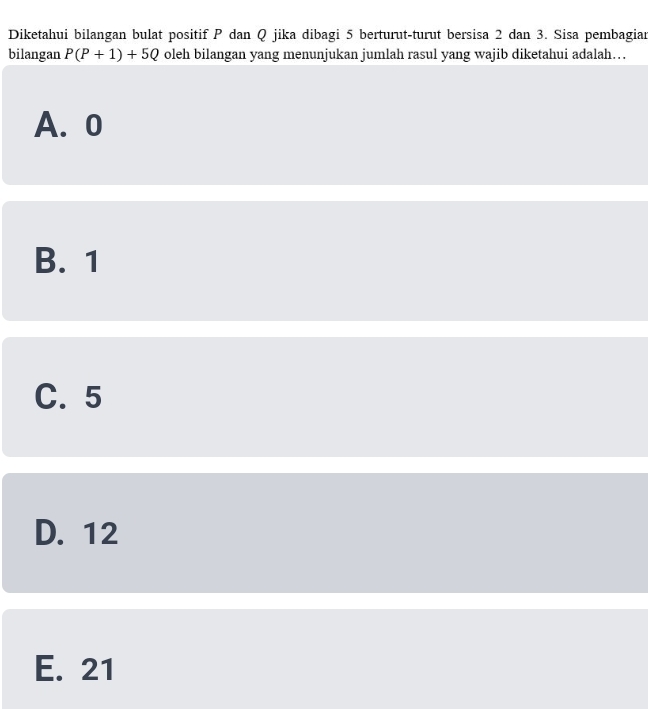 Diketahui bilangan bulat positif P dan Q jika dibagi 5 berturut-turut bersisa 2 dan 3. Sisa pembagian
bilangan P(P+1)+5Q oleh bilangan yang menunjukan jumlah rasul yang wajib diketahui adalah….
A. 0
B. 1
C. 5
D. 12
E. 21