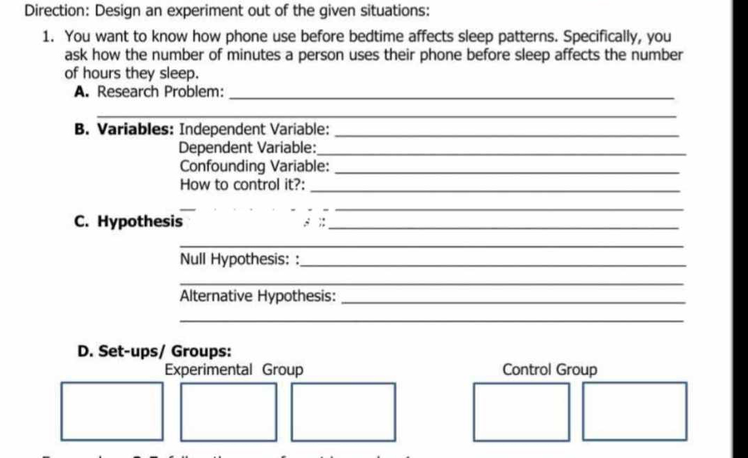 Direction: Design an experiment out of the given situations: 
1. You want to know how phone use before bedtime affects sleep patterns. Specifically, you 
ask how the number of minutes a person uses their phone before sleep affects the number 
of hours they sleep. 
A. Research Problem:_ 
_ 
B. Variables: Independent Variable:_ 
Dependent Variable:_ 
Confounding Variable:_ 
How to control it?:_ 
_ 
_ 
C. Hypothesis ; ;:_ 
__ 
Null Hypothesis: :_ 
_ 
Alternative Hypothesis:_ 
_ 
_ 
D. Set-ups/ Groups: 
Experimental Group Control Group