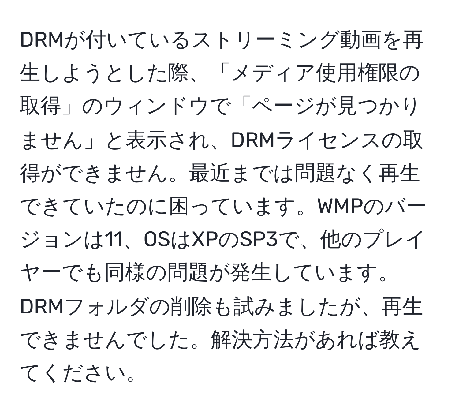 DRMが付いているストリーミング動画を再生しようとした際、「メディア使用権限の取得」のウィンドウで「ページが見つかりません」と表示され、DRMライセンスの取得ができません。最近までは問題なく再生できていたのに困っています。WMPのバージョンは11、OSはXPのSP3で、他のプレイヤーでも同様の問題が発生しています。DRMフォルダの削除も試みましたが、再生できませんでした。解決方法があれば教えてください。