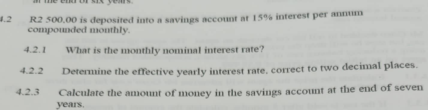 a me end or six yems. 
4.2 R2 500.00 is deposited into a savings account at 15% interest per annum 
compounded monthly. 
4.2.1 What is the monthly nominal interest rate? 
4.2.2 Determine the effective yearly interest rate. correct to two decimal places. 
4.2.3 Calculate the amount of money in the savings account at the end of seven
years.